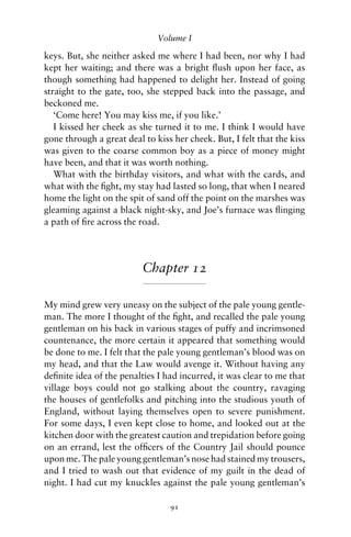 Volume I

keys. But, she neither asked me where I had been, nor why I had
kept her waiting; and there was a bright ﬂush upon her face, as
though something had happened to delight her. Instead of going
straight to the gate, too, she stepped back into the passage, and
beckoned me.
   ‘Come here! You may kiss me, if you like.’
   I kissed her cheek as she turned it to me. I think I would have
gone through a great deal to kiss her cheek. But, I felt that the kiss
was given to the coarse common boy as a piece of money might
have been, and that it was worth nothing.
   What with the birthday visitors, and what with the cards, and
what with the ﬁght, my stay had lasted so long, that when I neared
home the light on the spit of sand off the point on the marshes was
gleaming against a black night-sky, and Joe’s furnace was ﬂinging
a path of ﬁre across the road.




                          Chapter 12

My mind grew very uneasy on the subject of the pale young gentle-
man. The more I thought of the ﬁght, and recalled the pale young
gentleman on his back in various stages of puffy and incrimsoned
countenance, the more certain it appeared that something would
be done to me. I felt that the pale young gentleman’s blood was on
my head, and that the Law would avenge it. Without having any
deﬁnite idea of the penalties I had incurred, it was clear to me that
village boys could not go stalking about the country, ravaging
the houses of gentlefolks and pitching into the studious youth of
England, without laying themselves open to severe punishment.
For some days, I even kept close to home, and looked out at the
kitchen door with the greatest caution and trepidation before going
on an errand, lest the ofﬁcers of the Country Jail should pounce
upon me. The pale young gentleman’s nose had stained my trousers,
and I tried to wash out that evidence of my guilt in the dead of
night. I had cut my knuckles against the pale young gentleman’s

                                 91
 