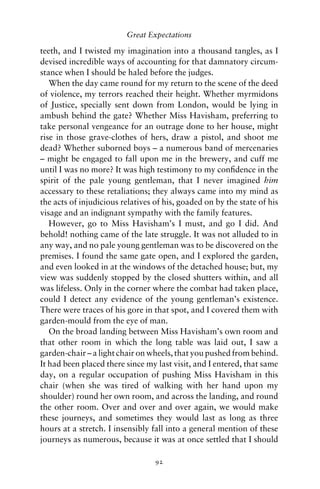 Great Expectations

teeth, and I twisted my imagination into a thousand tangles, as I
devised incredible ways of accounting for that damnatory circum-
stance when I should be haled before the judges.
   When the day came round for my return to the scene of the deed
of violence, my terrors reached their height. Whether myrmidons
of Justice, specially sent down from London, would be lying in
ambush behind the gate? Whether Miss Havisham, preferring to
take personal vengeance for an outrage done to her house, might
rise in those grave-clothes of hers, draw a pistol, and shoot me
dead? Whether suborned boys – a numerous band of mercenaries
– might be engaged to fall upon me in the brewery, and cuff me
until I was no more? It was high testimony to my conﬁdence in the
spirit of the pale young gentleman, that I never imagined him
accessary to these retaliations; they always came into my mind as
the acts of injudicious relatives of his, goaded on by the state of his
visage and an indignant sympathy with the family features.
   However, go to Miss Havisham’s I must, and go I did. And
behold! nothing came of the late struggle. It was not alluded to in
any way, and no pale young gentleman was to be discovered on the
premises. I found the same gate open, and I explored the garden,
and even looked in at the windows of the detached house; but, my
view was suddenly stopped by the closed shutters within, and all
was lifeless. Only in the corner where the combat had taken place,
could I detect any evidence of the young gentleman’s existence.
There were traces of his gore in that spot, and I covered them with
garden-mould from the eye of man.
   On the broad landing between Miss Havisham’s own room and
that other room in which the long table was laid out, I saw a
garden-chair – a light chair on wheels, that you pushed from behind.
It had been placed there since my last visit, and I entered, that same
day, on a regular occupation of pushing Miss Havisham in this
chair (when she was tired of walking with her hand upon my
shoulder) round her own room, and across the landing, and round
the other room. Over and over and over again, we would make
these journeys, and sometimes they would last as long as three
hours at a stretch. I insensibly fall into a general mention of these
journeys as numerous, because it was at once settled that I should

                                  92
 