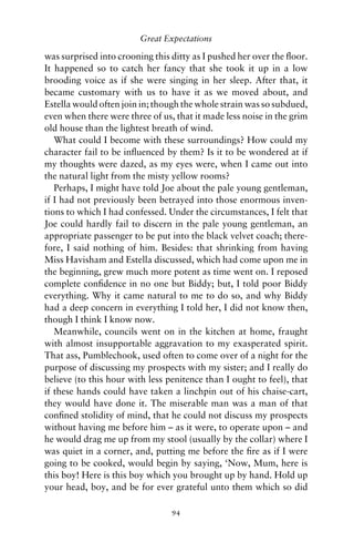 Great Expectations

was surprised into crooning this ditty as I pushed her over the ﬂoor.
It happened so to catch her fancy that she took it up in a low
brooding voice as if she were singing in her sleep. After that, it
became customary with us to have it as we moved about, and
Estella would often join in; though the whole strain was so subdued,
even when there were three of us, that it made less noise in the grim
old house than the lightest breath of wind.
   What could I become with these surroundings? How could my
character fail to be inﬂuenced by them? Is it to be wondered at if
my thoughts were dazed, as my eyes were, when I came out into
the natural light from the misty yellow rooms?
   Perhaps, I might have told Joe about the pale young gentleman,
if I had not previously been betrayed into those enormous inven-
tions to which I had confessed. Under the circumstances, I felt that
Joe could hardly fail to discern in the pale young gentleman, an
appropriate passenger to be put into the black velvet coach; there-
fore, I said nothing of him. Besides: that shrinking from having
Miss Havisham and Estella discussed, which had come upon me in
the beginning, grew much more potent as time went on. I reposed
complete conﬁdence in no one but Biddy; but, I told poor Biddy
everything. Why it came natural to me to do so, and why Biddy
had a deep concern in everything I told her, I did not know then,
though I think I know now.
   Meanwhile, councils went on in the kitchen at home, fraught
with almost insupportable aggravation to my exasperated spirit.
That ass, Pumblechook, used often to come over of a night for the
purpose of discussing my prospects with my sister; and I really do
believe (to this hour with less penitence than I ought to feel), that
if these hands could have taken a linchpin out of his chaise-cart,
they would have done it. The miserable man was a man of that
conﬁned stolidity of mind, that he could not discuss my prospects
without having me before him – as it were, to operate upon – and
he would drag me up from my stool (usually by the collar) where I
was quiet in a corner, and, putting me before the ﬁre as if I were
going to be cooked, would begin by saying, ‘Now, Mum, here is
this boy! Here is this boy which you brought up by hand. Hold up
your head, boy, and be for ever grateful unto them which so did

                                 94
 