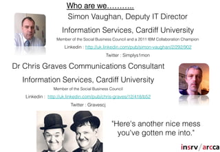 Who are we………..
                       Simon Vaughan, Deputy IT Director
                    Information Services, Cardiff University
                  Member of the Social Business Council and a 2011 IBM Collaboration Champion

                      Linkedin : http://uk.linkedin.com/pub/simon-vaughan/2/292/902
                                              Twitter : Simplys1mon

Dr Chris Graves Communications Consultant
  Information Services, Cardiff University
                Member of the Social Business Council

   Linkedin : http://uk.linkedin.com/pub/chris-graves/12/418/b52
                         Twitter : Gravescj



                                                "Here's another nice mess
                                                  you've gotten me into."
 