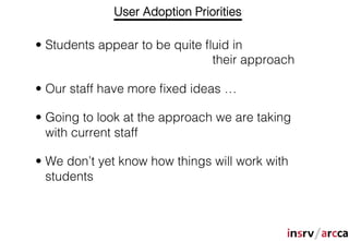 User Adoption Priorities

•  Students appear to be quite ﬂuid in
                                their approach

•  Our staff have more ﬁxed ideas …

•  Going to look at the approach we are taking
   with current staff

•  We don’t yet know how things will work with
   students
 
