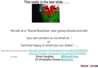 This really is the last slide……




              No talk at a ”Social Business" user group should end with

                                 "you can contact us via email at..."
                                                or
                             “we'd be happy to email you our slides”…..
Please feel free to connect via Linkedin   http://uk.linkedin.com/pub/simon-vaughan/2/292/902
                                           http://uk.linkedin.com/pub/chris-graves/12/418/b52
              Or Twitter :                         Simon Vaughan        @SimplyS1mon
                                                  Dr Christopher Graves @gravescj
 