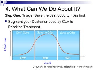 4. What Can We Do About It?
    Step One: Triage: Save the best opportunities first
             Segment your Customer base by CLV to
              Prioritize Treatment
                  Don’t Save       Save no Offer         Save w Offer
# Customers




                    LOW                 MED                  HIGH

                                         CLV, $
                               Copyright, all rights reserved. Reprints: derekfmartin@gma
                                                                 16
 
