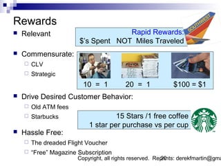 Rewards
   Relevant                         Rapid Rewards:
                        $’s Spent NOT Miles Traveled
   Commensurate:
       CLV
       Strategic
                          10 = 1           20 = 1             $100 = $1
   Drive Desired Customer Behavior:
       Old ATM fees
       Starbucks                    15 Stars /1 free coffee
                            1 star per purchase vs per cup
   Hassle Free:
       The dreaded Flight Voucher
       “Free” Magazine Subscription
                        Copyright, all rights reserved. Reprints: derekfmartin@gma
                                                          20
 