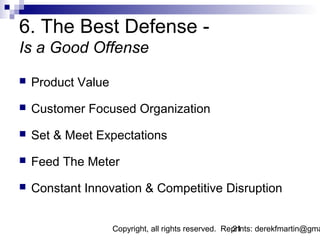 6. The Best Defense -
Is a Good Offense
   Product Value
   Customer Focused Organization
   Set & Meet Expectations
   Feed The Meter
   Constant Innovation & Competitive Disruption


                    Copyright, all rights reserved. Reprints: derekfmartin@gma
                                                      21
 