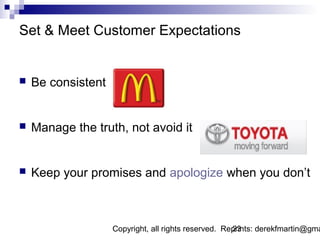 Set & Meet Customer Expectations


   Be consistent


   Manage the truth, not avoid it


   Keep your promises and apologize when you don’t



                    Copyright, all rights reserved. Reprints: derekfmartin@gma
                                                      23
 