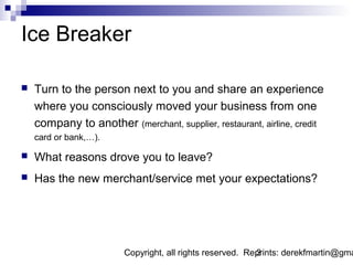 Ice Breaker

   Turn to the person next to you and share an experience
    where you consciously moved your business from one
    company to another (merchant, supplier, restaurant, airline, credit
    card or bank,…).

   What reasons drove you to leave?
   Has the new merchant/service met your expectations?




                        Copyright, all rights reserved. Reprints: derekfmartin@gma
                                                          3
 