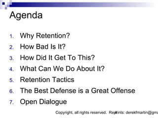 Agenda

1.   Why Retention?
2.   How Bad Is It?
3.   How Did It Get To This?
4.   What Can We Do About It?
5.   Retention Tactics
6.   The Best Defense is a Great Offense
7.   Open Dialogue
                Copyright, all rights reserved. Reprints: derekfmartin@gma
                                                  4
 