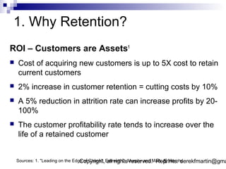 1. Why Retention?
ROI – Customers are Assets1
   Cost of acquiring new customers is up to 5X cost to retain
    current customers
   2% increase in customer retention = cutting costs by 10%
   A 5% reduction in attrition rate can increase profits by 20-
    100%
   The customer profitability rate tends to increase over the
    life of a retained customer


                                   Copyright, all rights reserved. Reprints: derekfmartin@gma
                                                                          5
    Sources: 1. "Leading on the Edge of Chaos", Emmett C. Murphy and Mark A. Murphy
 