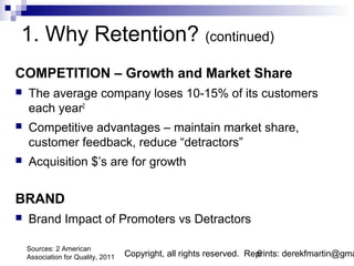 1. Why Retention? (continued)
COMPETITION – Growth and Market Share
   The average company loses 10-15% of its customers
    each year2
   Competitive advantages – maintain market share,
    customer feedback, reduce “detractors”
   Acquisition $’s are for growth


BRAND
   Brand Impact of Promoters vs Detractors

    Sources: 2 American
    Association for Quality, 2011   Copyright, all rights reserved. Reprints: derekfmartin@gma
                                                                      6
 