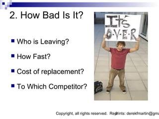 2. How Bad Is It?

   Who is Leaving?
   How Fast?
   Cost of replacement?
   To Which Competitor?


                Copyright, all rights reserved. Reprints: derekfmartin@gma
                                                  8
 