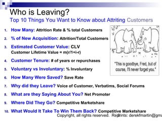 Who is Leaving?
      Top 10 Things You Want to Know about Attriting Customers
1.    How Many: Attrition Rate & % total Customers
2.    % of New Acquisition: Attrition/Total Customers
3.    Estimated Customer Value: CLV
      Customer Lifetime Value = m(r/1+i-r)

4.    Customer Tenure: # of years or repurchases
5.    Voluntary vs Involuntary: % Involuntary
6.    How Many Were Saved? Save Rate
7.    Why did they Leave? Voice of Customer, Verbatims, Social Forums
8.    What are they Saying About You? Net Promoter
9.    Where Did They Go? Competitive Marketshare
10.   What Would It Take To Win Them Back? Competitive Marketshare
                             Copyright, all rights reserved. Reprints: derekfmartin@gma
                                                               9
 