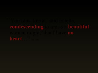 " 'You must know,' said Estella,  condescending  to me as a  beautiful  woman might, 'that I have  no heart …”  (pg 235) 