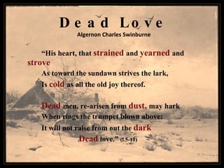 Dead Love Algernon Charles Swinburne “ His heart, that  strained   and  yearned   and   strove As toward the sundawn strives the lark, Is  cold  as all the old joy thereof.   Dead  men, re-arisen from  dust,  may hark When rings the trumpet blown above: It will not raise from out the  dark       Dead   love.”  (l.5-11) 