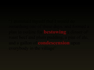 “ I promised myself that I would do something one of these days, and formed a plan in outline for  bestowing  a dinner of roast beef and plum pudding, a pint of ale, and a gallon of  condescension  upon everybody in the village” 