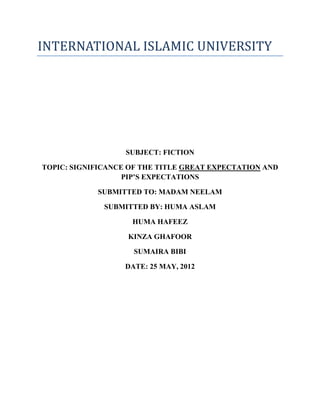 INTERNATIONAL ISLAMIC UNIVERSITY




                   SUBJECT: FICTION

TOPIC: SIGNIFICANCE OF THE TITLE GREAT EXPECTATION AND
                   PIP’S EXPECTATIONS

            SUBMITTED TO: MADAM NEELAM

              SUBMITTED BY: HUMA ASLAM

                    HUMA HAFEEZ

                   KINZA GHAFOOR

                     SUMAIRA BIBI

                   DATE: 25 MAY, 2012
 