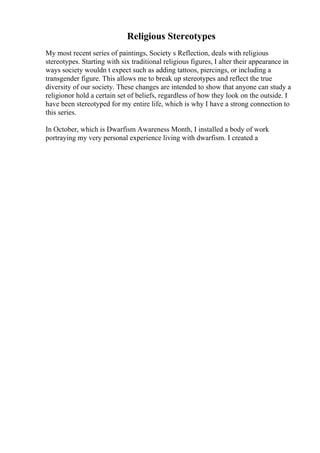Religious Stereotypes
My most recent series of paintings, Society s Reflection, deals with religious
stereotypes. Starting with six traditional religious figures, I alter their appearance in
ways society wouldn t expect such as adding tattoos, piercings, or including a
transgender figure. This allows me to break up stereotypes and reflect the true
diversity of our society. These changes are intended to show that anyone can study a
religionor hold a certain set of beliefs, regardless of how they look on the outside. I
have been stereotyped for my entire life, which is why I have a strong connection to
this series.
In October, which is Dwarfism Awareness Month, I installed a body of work
portraying my very personal experience living with dwarfism. I created a
 