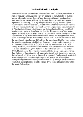 Skeletal Muscle Analysis
The skeletal muscles of vertebrates are responsible for all voluntary movements, as
well as many involuntary actions. They are made up of many bundles of skeletal
muscle cells, called muscle fibers. Within the muscle fibers are bundles of the
proteins actin and myosin, which control contraction; these bundles are known as
myofibrils. Within a myofibril, repeating units of overlapping actinand myosin
filaments make up the sarcomeres. Actin filaments with the sarcomeres are wrapped
with tropomyosin, another protein, which has troponin protein molecules attached to
it. At end points of the myosin filaments are globular heads which are capable of
binding to sites on the actin and moving the actin. The movement of actin by the
myosin is referred to as the power stroke. The sarcomeres shorten during contraction
(Sedava et al, 2014). Skeletal musclecontraction follows the sliding filament model.
When an action potential is delivered to a muscle fiber, Ca2+ ions are released from
the sarcoplasmic reticulum and diffused into the sarcoplasm. The Ca2+ ions bind to
the troponin, exposing myosin binding... Show more content on Helpwriting.net ...
In order to stimulate all muscle fibers in an area, the stimulus must have a high
voltage. However, there are a limited number of muscle fibers within each muscle,
so there is a limit on how great the force of the contraction can be (Sedava et al,
2014). I hypothesized that if the stimulus applied to the muscle increases in voltage,
then the force of the contraction will increase in strength until it reaches its maximal
force where all individual muscle fibers will be recruited. This hypothesis was tested
by delivering stimuli of increasing voltages to the muscle and recording the
corresponding contraction forces (Holbrook et al, 2017). Through observation of the
contraction and graphing the recorded values, it was possible to determine whether
the results followed the
 