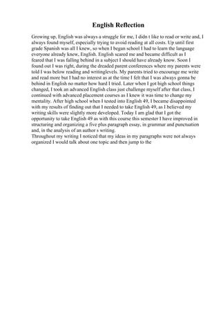 English Reflection
Growing up, English was always a struggle for me, I didn t like to read or write and, I
always found myself, especially trying to avoid reading at all costs. Up until first
grade Spanish was all I knew, so when I began school I had to learn the language
everyone already knew, English. English scared me and became difficult as I
feared that I was falling behind in a subject I should have already know. Soon I
found out I was right, during the dreaded parent conferences where my parents were
told I was below reading and writinglevels. My parents tried to encourage me write
and read more but I had no interest as at the time I felt that I was always gonna be
behind in English no matter how hard I tried. Later when I got high school things
changed, I took an advanced English class just challenge myself after that class, I
continued with advanced placement courses as I knew it was time to change my
mentality. After high school when I tested into English 49, I became disappointed
with my results of finding out that I needed to take English 49, as I believed my
writing skills were slightly more developed. Today I am glad that I got the
opportunity to take English 49 as with this course this semester I have improved in
structuring and organizing a five plus paragraph essay, in grammar and punctuation
and, in the analysis of an author s writing.
Throughout my writing I noticed that my ideas in my paragraphs were not always
organized I would talk about one topic and then jump to the
 