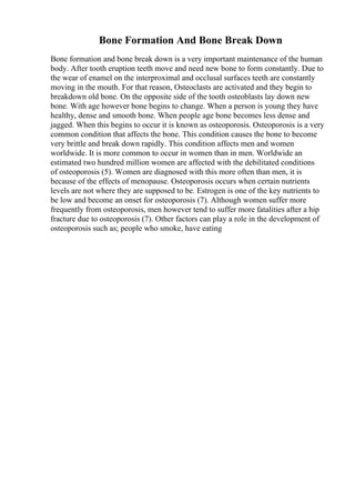 Bone Formation And Bone Break Down
Bone formation and bone break down is a very important maintenance of the human
body. After tooth eruption teeth move and need new bone to form constantly. Due to
the wear of enamel on the interproximal and occlusal surfaces teeth are constantly
moving in the mouth. For that reason, Osteoclasts are activated and they begin to
breakdown old bone. On the opposite side of the tooth osteoblasts lay down new
bone. With age however bone begins to change. When a person is young they have
healthy, dense and smooth bone. When people age bone becomes less dense and
jagged. When this begins to occur it is known as osteoporosis. Osteoporosis is a very
common condition that affects the bone. This condition causes the bone to become
very brittle and break down rapidly. This condition affects men and women
worldwide. It is more common to occur in women than in men. Worldwide an
estimated two hundred million women are affected with the debilitated conditions
of osteoporosis (5). Women are diagnosed with this more often than men, it is
because of the effects of menopause. Osteoporosis occurs when certain nutrients
levels are not where they are supposed to be. Estrogen is one of the key nutrients to
be low and become an onset for osteoporosis (7). Although women suffer more
frequently from osteoporosis, men however tend to suffer more fatalities after a hip
fracture due to osteoporosis (7). Other factors can play a role in the development of
osteoporosis such as; people who smoke, have eating
 