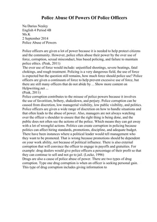 Police Abuse Of Powers Of Police Officers
Na Darius Nealey
English 4 Period 4B
Ms.K
2 September 2014
Police Abuse of Powers
Police officers are given a lot of power because it is needed to help protect citizens
and the community. However, police often abuse their power by the over use of
force, corruption, sexual misconduct, bias based policing, and failure to maintain
police ethics. (Peak, 2011)
The over use of force would include: unjustified shootings, severe beatings, fatal
chokings, and rough treatment. Policing is a very dangerous field, the use of force
is expected but the question still remains, how much force should police use? Police
officers are given a continuum of force to help prevent excessive use of force, but
there are still many officers that do not abide by ... Show more content on
Helpwriting.net ...
(Peak, 2011)
Police corruption contributes to the misuse of police powers because it involves
the use of favoritism, bribery, shakedown, and perjury. Police corruption can be
caused from discretion, low managerial visibility, low public visibility, and politics.
Police officers are given a wide range of discretion on how to handle situations and
that often leads to the abuse of power. Also, managers are not always watching
over the officer s shoulder to ensure that the right thing is being done, and the
public does not often see the actions of the police. Which means they can get away
with a lot of wrongful actions. Politics can create corruption in policing because
politics can affect hiring standards, promotions, discipline, and adequate budget.
There have been instances where a political leader would tell management who
they want to be promoted. That is wrong because promotions should be dependent
on your work ability, not because of political influence. There is also external
corruption that will convince the officer to engage in payoffs and gratuities. For
example: drug dealers would give police officers a percentage of their profit so that
they can continue to sell and not go to jail. (Locke, 1996)
Drugs are also a cause of police abuse of power. There are two types of drug
corruption. Type one drug corruption is when an officer is seeking personal gain.
This type of drug corruption includes giving information to
 