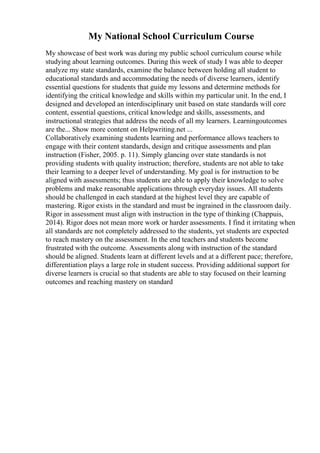 My National School Curriculum Course
My showcase of best work was during my public school curriculum course while
studying about learning outcomes. During this week of study I was able to deeper
analyze my state standards, examine the balance between holding all student to
educational standards and accommodating the needs of diverse learners, identify
essential questions for students that guide my lessons and determine methods for
identifying the critical knowledge and skills within my particular unit. In the end, I
designed and developed an interdisciplinary unit based on state standards will core
content, essential questions, critical knowledge and skills, assessments, and
instructional strategies that address the needs of all my learners. Learningoutcomes
are the... Show more content on Helpwriting.net ...
Collaboratively examining students learning and performance allows teachers to
engage with their content standards, design and critique assessments and plan
instruction (Fisher, 2005. p. 11). Simply glancing over state standards is not
providing students with quality instruction; therefore, students are not able to take
their learning to a deeper level of understanding. My goal is for instruction to be
aligned with assessments; thus students are able to apply their knowledge to solve
problems and make reasonable applications through everyday issues. All students
should be challenged in each standard at the highest level they are capable of
mastering. Rigor exists in the standard and must be ingrained in the classroom daily.
Rigor in assessment must align with instruction in the type of thinking (Chappuis,
2014). Rigor does not mean more work or harder assessments. I find it irritating when
all standards are not completely addressed to the students, yet students are expected
to reach mastery on the assessment. In the end teachers and students become
frustrated with the outcome. Assessments along with instruction of the standard
should be aligned. Students learn at different levels and at a different pace; therefore,
differentiation plays a large role in student success. Providing additional support for
diverse learners is crucial so that students are able to stay focused on their learning
outcomes and reaching mastery on standard
 