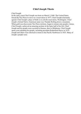 Chief Joseph Thesis
Chief Joseph
In the early years,Chief Joseph was born on March 3,1840. The United States
forced the Nez Perce to move to a reservation in 1877, Chief Joseph reluctantly
agreed. Chief Joseph s place of birth is in colville reservation, Washington. Chief
Joseph s formal Native American name was Thunder Rolling down a mountain.
When gold was discovered, Nez Perce territory, began to stream onto people s house.
Chief Joseph s achieved an amazing acclaim in the latter half of his life. Chief
Joseph and his people were escorted to Kansas, then lo Oklahoma. Chief Joseph
spent years pleading his people, including president Rutherford Hayes in 1879.
Joseph and others were allowed to return to the Pacific Northwest in 1855. Many of
Joseph s people were
 
