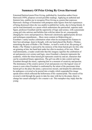 Summary Of Prize Giving By Gwen Harwood
Esteemed/Satirical poem Prize Giving, published by Australian author Gwen
Harwood (1959), proposes several possible readings. Applying an authorial and
feminist lens, enables me to recognise Prize Giving as a poem that expresses
Harwood s feelings of frustration with pompous male figures from her experiences
of being dismissed when she was unable to publish her works, due to being female. It
can be read dominantly as a poem which undermines the patriarchal, supreme male
figure, professor Eisenbart and the superiority of logic and science, with a passionate
young girl who satirises and belittles him with her talent for art, consequently
changing his views and perspectives. Harwood s dextrously applied poetic devices
and techniques enjambment,... Show more content on Helpwriting.net ...
Eisenbart s vanity reaches culmination when when he recomposed his features to
their best advantage: deep in thought, with one hand placed like Rodin s Thinker,
mimicking the pose of Rodin s The Thinker , in itself a work of art. His posing of
Rodin s The Thinker is pierced by the mimicry of the titian haired girl, his foil, who
sat grinning at him, her hand bent under her chin in mockery of his own. When
read dominantly, a reader could infer that this imagery signifies the celebration of
art and passion over science and logic, since Eisenbart s character represents the
academic, whilst the titian haired girl represents creativity and art, characters that
can be considered binary oppositions. The girl was able to take control and trap
Eisenbart through the music, capturing him in a moment of creativity and passion.
The dominance of the creative power of art and passion over the logical voice of
reason is seen when Eisenbart is confronted by the talent of the passionate titian
haired girl as she plays the piano, a precocious mozart, and despite his admiration,
he undergoes a reversal as he peered into a trophy which suspended his image
upside down which reflected the hollowness of his vaunted pride. The reason of his
reversal is told through the quote to take his stare with her to the piano, there to
change her casual schoolgirl s for a master s air. This metaphor may imply that the
young
 