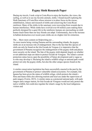 Pygmy Sloth Research Paper
During my travels, I took a trip to Costa Rica to enjoy the beaches, the views, the
surfing, as well as to see my favorite animals, sloths. I found myself exploring the
Sloth Sanctuary of Costa Rica whose mission is to place focus on the rescue,
rehabilitation, release and research of sloths and conserving the Costa Rican
rainforest. Many of the sloths in the sanctuary were recovering from wounds due to
human interference. While sloths have evolved over 64 million years making them
perfectly designed for a quiet life in the rainforest, humans are encroaching on sloth
homes much faster than our lazy friends can adapt. Unfortunately, due to the increase
in habitat destruction over recent years sloths are at a higher risk for extinction.
The ... Show more content on Helpwriting.net ...
As more tourist being visiting Panama and the surrounding islands, the pygmy
sloths are at an increase risk of endangerment. Due to the fact that this species of
sloth can only be found on the Isla Escudo de Verguas it is imperative that the
government of Panama recognizes the endangerment of the pygmy sloth and places
more security on the island. The fate of the pygmy sloth depends largely on whether
or not additional steps are taken to protect Escudo de Veraguas. The island s current
protection status leaves open the possibility of future development and is vague as
to who may develop it. Declaring the island a wildlife refuge or national park would
protect not only the pygmy sloths, but also the other unique species found on the
island.
A similar conservation legislation has been successfully enacted in the past by the
government of Panama to protect vulnerable island ecosystems. For example, Isla
Iguana has been given the status of wildlife refuge, which protects the island s
flora and fauna while also allowing tourism and local use under the supervision of
park rangers (Voirin, 2015). A similar status as a protected national park, with park
rangers and a ranger station, for Isla Escudo de Veraguas would not only protect the
native wildlife, but could also regulate the island s usage by the local indigenous
visitors and
 