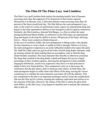 The Film Of The Films Lucy And Limitless
The films Lucy and Limitless both explore the pseudoscientific idea of humans
accessing more than the supposed 10 to 20 percent of their brains capacity.
Directed by Luc Besson, Lucy is film that explores what accessing more than 10
percent of the brain would look like. The film follows the main protagonist Lucy ,
who, as the result of a series of unfortunate events, ingests an experimental drug and
begins to develop supernatural abilities as her braingrows and in capacity and power.
Similarly, the film Limitless, directed Neil Burger, is a film in which the main
protagonistEdward Morra (Eddie, as referred to in the film) takes an experimental
drug and begins to develop the ability to access 100 percent of his brain, allowing
him to... Show more content on Helpwriting.net ...
In the case of Limitless, Eddie, the main protagonist is failing writer, who despite
his best intentions to write a book, is unable to follow through. Where as in Lucy,
the main protagonist is depicted as an easily influential student who enjoys the party
life. Both the Eddie and Lucy get involved with a lowlife drug dealer character, ends
up running errands for them making them an accomplice, only to find the drug
dealer brutally murdered. The main character then forcible or otherwise consumes
the drugs that resulted in the drug dealer s death and begins the access a larger
percentage of their cerebral capacity, allowing the protagonist to learn multiple
languages effortlessly, recall every experience they have ever had and learn to
adapt to their new found abilities. This comparison is key as it showcases the
similarities that the plot shares, both in character and context. In both films, the
main protagonist begins to suffer form side effects of the drug, leaving the viewer
wondering as to whether the main character was better off with the abilities. This
key component to the plot is an important technique used to create the complication
that sets the film up for a climax, keeping the audience captivated and curious as to
the outcome of the film. However, the climax of the film is where the plots from
each differs, as the film Lucy, Lucy begins to manifest into a sentient like character,
able to defy all
 