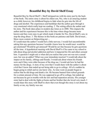 Beautiful Boy by David Shelf Essay
Beautiful Boy by David Sheff 1. Sheff intrigued me with his story just by the back
of the book. The entire story is about his eldest son, Nic, who is an amazing student
as a child; however, his childhood begins to fade when he gets into the life of
drugs and alcohol. The experiences and hardships that the author goes through is
very emotional which really kept me reading. 2. The setting affects the author and
his story. The book takes place in modern day times as in 2008. This impacts the
author and his experiences because this is the time where drugs became more
known and they were easy to get which made it harder for Nic, David Sheff s son, to
stop the drug abuse. 3. The themes in this book are patience and faith. David must...
Show more content on Helpwriting.net ...
If I could meet the author I would feel a little nervous. I would feel uncomfortable
asking him any questions because I wouldn t know how he would react: would he
get emotional? Would he get annoyed? Would he act fine because he gets questions
all the time. A hypothetical meeting with David Sheff is if he came to my school to
talk about drug and alcohol addiction and how it impacted his life and others around
him. A question I might ask is when did you realize that your son was not a casual
user, but was an addict? What was your immediate reaction? I would talk about the
impact on his family, siblings and friends. I would ask about whom his friends
were and if they were older because of the drug use. I would ask how he had the
money for the drugs. A story of my own that I would share with the author is about
a kid that I know that ended up not being able to go to college. All of a sudden he
began going to rehab and no one knew why. As time went on people began to
realize that he did drugs and drank a lot. He became banned form school grounds
for a certain amount of time. He was supposed to go off to college, but ended up
not because he got in trouble with the law and had separation anxiety. His younger
sister had to deal with the fights at home and her brother that she loved very much. I
would share this story with Sheff to show that even though this story is not about my
family or me, my family was one
 