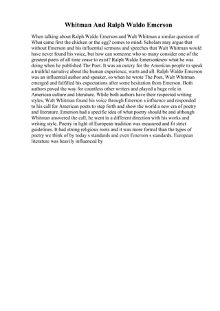 Whitman And Ralph Waldo Emerson
When talking about Ralph Waldo Emerson and Walt Whitman a similar question of
What came first the chicken or the egg? comes to mind. Scholars may argue that
without Emerson and his influential sermons and speeches that Walt Whitman would
have never found his voice, but how can someone who so many consider one of the
greatest poets of all time cease to exist? Ralph Waldo Emersonknew what he was
doing when he published The Poet. It was an outcry for the American people to speak
a truthful narrative about the human experience, warts and all. Ralph Waldo Emerson
was an influential author and speaker, so when he wrote The Poet, Walt Whitman
emerged and fulfilled his expectations after some hesitation from Emerson. Both
authors paved the way for countless other writers and played a huge role in
American culture and literature. While both authors have their respected writing
styles, Walt Whitman found his voice through Emerson s influence and responded
to his call for American poets to step forth and show the world a new era of poetry
and literature. Emerson had a specific idea of what poetry should be and although
Whitman answered the call, he went in a different direction with his works and
writing style. Poetry in light of European tradition was measured and fit strict
guidelines. It had strong religious roots and it was more formal than the types of
poetry we think of by today s standards and even Emerson s standards. European
literature was heavily influenced by
 