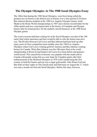 The Olympic Olympics At The 1988 Seoul Olympics Essay
The 100m final during the 1988 Seoul Olympics, went from being called the
greatest race in history to the dirtiest race in history over a time period of 24 hours.
Ben Johnson Bronze medalist at the 1984 Los Angeles Olympic Games, Gold
Medal at the Rome World championships in 1987 and a former record holder for the
100m sprints and now a permanent dent in the history of Canadian and Olympic
history after he tested positive for the anabolic steroid Stanozol, at the 1988 Seoul
Olympic games.
The event everyone had been waiting for at the Seoul Olympics was that of the 100
meter final where spectators and fans would be able to who the fastest man alive
was. The Rivalry between Carl Lewis and Ben Johnson had been built up after
many years of close competition most notably since the 1984 Los Angeles
Olympics where Carl Lewis winning gold for America and Ben Johnson winning
bronze for Canada. When Ben Johnson won the 100 meter final at the world
championship in Rome he had beaten Carl Lewis five times before and gained a
world record. This caused him to become very popular with the media and in
Canada with people seeing him as a new hope for Canadian sports after their
embarrassment at the Montreal Olympics in 1976 with Canada being the first
country to hold the Games and not win a single gold medal. After Rome Carl and
Ben both set their sights on The Zurich track and field meet on August the 17, which
was only a month out from the Seoul Olympics. Before this meet, however,
 