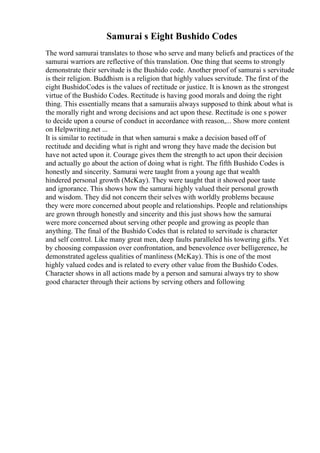 Samurai s Eight Bushido Codes
The word samurai translates to those who serve and many beliefs and practices of the
samurai warriors are reflective of this translation. One thing that seems to strongly
demonstrate their servitude is the Bushido code. Another proof of samurai s servitude
is their religion. Buddhism is a religion that highly values servitude. The first of the
eight BushidoCodes is the values of rectitude or justice. It is known as the strongest
virtue of the Bushido Codes. Rectitude is having good morals and doing the right
thing. This essentially means that a samuraiis always supposed to think about what is
the morally right and wrong decisions and act upon these. Rectitude is one s power
to decide upon a course of conduct in accordance with reason,... Show more content
on Helpwriting.net ...
It is similar to rectitude in that when samurai s make a decision based off of
rectitude and deciding what is right and wrong they have made the decision but
have not acted upon it. Courage gives them the strength to act upon their decision
and actually go about the action of doing what is right. The fifth Bushido Codes is
honestly and sincerity. Samurai were taught from a young age that wealth
hindered personal growth (McKay). They were taught that it showed poor taste
and ignorance. This shows how the samurai highly valued their personal growth
and wisdom. They did not concern their selves with worldly problems because
they were more concerned about people and relationships. People and relationships
are grown through honestly and sincerity and this just shows how the samurai
were more concerned about serving other people and growing as people than
anything. The final of the Bushido Codes that is related to servitude is character
and self control. Like many great men, deep faults paralleled his towering gifts. Yet
by choosing compassion over confrontation, and benevolence over belligerence, he
demonstrated ageless qualities of manliness (McKay). This is one of the most
highly valued codes and is related to every other value from the Bushido Codes.
Character shows in all actions made by a person and samurai always try to show
good character through their actions by serving others and following
 