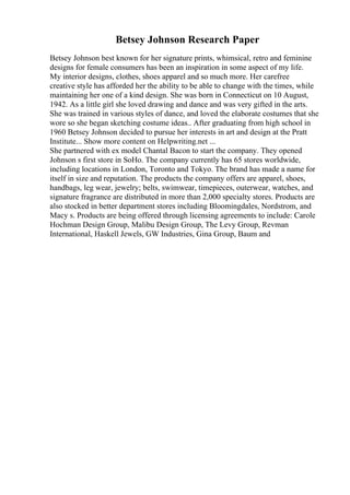 Betsey Johnson Research Paper
Betsey Johnson best known for her signature prints, whimsical, retro and feminine
designs for female consumers has been an inspiration in some aspect of my life.
My interior designs, clothes, shoes apparel and so much more. Her carefree
creative style has afforded her the ability to be able to change with the times, while
maintaining her one of a kind design. She was born in Connecticut on 10 August,
1942. As a little girl she loved drawing and dance and was very gifted in the arts.
She was trained in various styles of dance, and loved the elaborate costumes that she
wore so she began sketching costume ideas.. After graduating from high school in
1960 Betsey Johnson decided to pursue her interests in art and design at the Pratt
Institute... Show more content on Helpwriting.net ...
She partnered with ex model Chantal Bacon to start the company. They opened
Johnson s first store in SoHo. The company currently has 65 stores worldwide,
including locations in London, Toronto and Tokyo. The brand has made a name for
itself in size and reputation. The products the company offers are apparel, shoes,
handbags, leg wear, jewelry; belts, swimwear, timepieces, outerwear, watches, and
signature fragrance are distributed in more than 2,000 specialty stores. Products are
also stocked in better department stores including Bloomingdales, Nordstrom, and
Macy s. Products are being offered through licensing agreements to include: Carole
Hochman Design Group, Malibu Design Group, The Levy Group, Revman
International, Haskell Jewels, GW Industries, Gina Group, Baum and
 