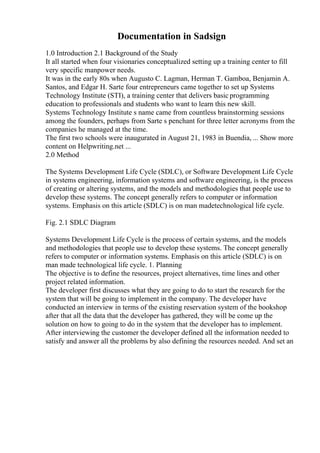 Documentation in Sadsign
1.0 Introduction 2.1 Background of the Study
It all started when four visionaries conceptualized setting up a training center to fill
very specific manpower needs.
It was in the early 80s when Augusto C. Lagman, Herman T. Gamboa, Benjamin A.
Santos, and Edgar H. Sarte four entrepreneurs came together to set up Systems
Technology Institute (STI), a training center that delivers basic programming
education to professionals and students who want to learn this new skill.
Systems Technology Institute s name came from countless brainstorming sessions
among the founders, perhaps from Sarte s penchant for three letter acronyms from the
companies he managed at the time.
The first two schools were inaugurated in August 21, 1983 in Buendia, ... Show more
content on Helpwriting.net ...
2.0 Method
The Systems Development Life Cycle (SDLC), or Software Development Life Cycle
in systems engineering, information systems and software engineering, is the process
of creating or altering systems, and the models and methodologies that people use to
develop these systems. The concept generally refers to computer or information
systems. Emphasis on this article (SDLC) is on man madetechnological life cycle.
Fig. 2.1 SDLC Diagram
Systems Development Life Cycle is the process of certain systems, and the models
and methodologies that people use to develop these systems. The concept generally
refers to computer or information systems. Emphasis on this article (SDLC) is on
man made technological life cycle. 1. Planning
The objective is to define the resources, project alternatives, time lines and other
project related information.
The developer first discusses what they are going to do to start the research for the
system that will be going to implement in the company. The developer have
conducted an interview in terms of the existing reservation system of the bookshop
after that all the data that the developer has gathered, they will be come up the
solution on how to going to do in the system that the developer has to implement.
After interviewing the customer the developer defined all the information needed to
satisfy and answer all the problems by also defining the resources needed. And set an
 
