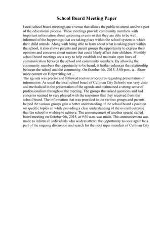 School Board Meeting Paper
Local school board meetings are a venue that allows the public to attend and be a part
of the educational process. These meetings provide community members with
important information about upcoming events so that they are able to be well
informed of the happenings that are taking place within the school system in which
their child attends. Along with being able to learn about what is taking place within
the school, it also allows parents and parent groups the opportunity to express their
opinions and concerns about matters that could likely affect their children. Monthly
school board meetings are a way to help establish and maintain open lines of
communication between the school and community members. By allowing the
community members the opportunity to be heard, it further enhances the relationship
between the school and the community. On October 6th, 2015, 5:00 p.m., a... Show
more content on Helpwriting.net ...
The agenda was precise and followed routine procedures regarding presentation of
information. As usual the local school board of Cullman City Schools was very clear
and methodical in the presentation of the agenda and maintained a strong sense of
professionalism throughout the meeting. The groups that asked questions and had
concerns seemed to very pleased with the responses that they received from the
school board. The information that was provided to the various groups and parents
helped the various groups gain a better understanding of the school board s position
on specific topics all while providing a clear understanding of the overall outcome
that the school is wishing to achieve. The announcement of another special called
board meeting on October 9th, 2015, at 9:30 a.m. was made. This announcement was
made to inform all individuals who wish to attend, the opportunity to once again be a
part of the ongoing discussion and search for the next superintendent of Cullman City
 
