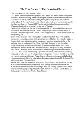 The True Nature Of The Canadian Charter
The True Nature of the Canadian Charter
As Canada continues to socially progress, the Charter has made Canada struggle to
become a more just society. The Charter as part of the evolution of the constitution
does not suddenly place Canada in a brighter light where justice is eminent and
achieved easily for society as a whole. Likewise, the method of appointing judges to
the Supreme Court of Canada (SCC) has forced the judicial interpretation of the
Charter to be perceived negatively by the rest of Canada.
While some might argue that the living tree doctrine of constitutional interpretation
is essential when interpreting the Charter, this principle can be contrasted with a
doctrine known as originalism (Solum, 2011). Supporters of ... Show more content on
Helpwriting.net ...
Since prime ministers often select judges based on the ideals their political party
represents, constant evolution of the constitution would allow free reign for judges to
impose their own subjective values, particularly ones that are quite similar to the
political party in parliament (The Globe And Mail, Simpson 2016). Therefore,
while the country might be satisfied with the judges in place during that certain
time period; when it is time for a new election and a new political party is elected
into office, Canadians would be dissatisfied with the judges that are on the bench of
The SCC. As a result, while society s government, morals, and social values change
and progress , the law and its interpretations/interpreters persist to stand their grounds
on various controversial issues. Proceedings in all notorious issues must be handled
with neutrality and objective criteria in order to conclude to justifiable decisions (The
Globe And Mail, Simpson 2016).
On the other hand, the appointment of judges shapes Charter interpretation, forcing
Canadians to reconsider the people they have given power to and to rethink the
Charter s interpreters authority in creating a more just society. Hence, while Canada
may claim to be progressing in legal thought, the lack of Supreme Court checks and
balances proves otherwise. Unlike the politicians
 