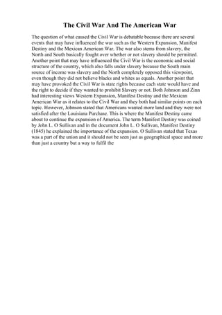 The Civil War And The American War
The question of what caused the Civil War is debatable because there are several
events that may have influenced the war such as the Western Expansion, Manifest
Destiny and the Mexican American War. The war also stems from slavery, the
North and South basically fought over whether or not slavery should be permitted.
Another point that may have influenced the Civil War is the economic and social
structure of the country, which also falls under slavery because the South main
source of income was slavery and the North completely opposed this viewpoint,
even though they did not believe blacks and whites as equals. Another point that
may have provoked the Civil War is state rights because each state would have and
the right to decide if they wanted to prohibit Slavery or not. Both Johnson and Zinn
had interesting views Western Expansion, Manifest Destiny and the Mexican
American War as it relates to the Civil War and they both had similar points on each
topic. However, Johnson stated that Americans wanted more land and they were not
satisfied after the Louisiana Purchase. This is where the Manifest Destiny came
about to continue the expansion of America. The term Manifest Destiny was coined
by John L. O Sullivan and in the document John L. O Sullivan, Manifest Destiny
(1845) he explained the importance of the expansion. O Sullivan stated that Texas
was a part of the union and it should not be seen just as geographical space and more
than just a country but a way to fulfil the
 