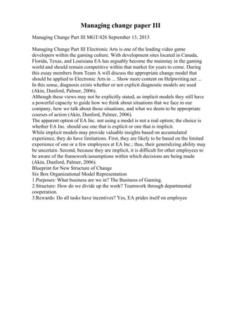 Managing change paper III
Managing Change Part III MGT/426 September 13, 2013
Managing Change Part III Electronic Arts is one of the leading video game
developers within the gaming culture. With development sites located in Canada,
Florida, Texas, and Louisiana EA has arguably become the mainstay in the gaming
world and should remain competitive within that market for years to come. During
this essay members from Team A will discuss the appropriate change model that
should be applied to Electronic Arts in ... Show more content on Helpwriting.net ...
In this sense, diagnosis exists whether or not explicit diagnostic models are used
(Akin, Dunford, Palmer, 2006).
Although these views may not be explicitly stated, as implicit models they still have
a powerful capacity to guide how we think about situations that we face in our
company, how we talk about those situations, and what we deem to be appropriate
courses of action (Akin, Dunford, Palmer, 2006).
The apparent option of EA Inc. not using a model is not a real option; the choice is
whether EA Inc. should use one that is explicit or one that is implicit.
While implicit models may provide valuable insights based on accumulated
experience, they do have limitations. First, they are likely to be based on the limited
experience of one or a few employees at EA Inc.; thus, their generalizing ability may
be uncertain. Second, because they are implicit, it is difficult for other employees to
be aware of the framework/assumptions within which decisions are being made
(Akin, Dunford, Palmer, 2006).
Blueprint for New Structure of Change
Six Box Organizational Model Representation
1.Purposes: What business are we in? The Business of Gaming.
2.Structure: How do we divide up the work? Teamwork through departmental
cooperation.
3.Rewards: Do all tasks have incentives? Yes, EA prides itself on employee
 