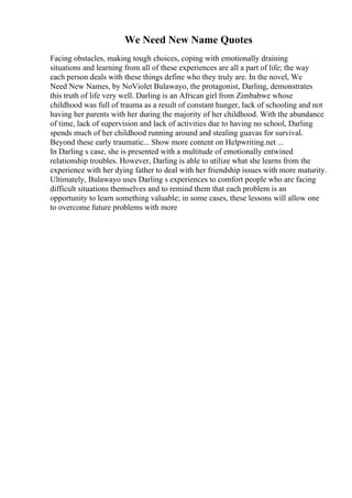 We Need New Name Quotes
Facing obstacles, making tough choices, coping with emotionally draining
situations and learning from all of these experiences are all a part of life; the way
each person deals with these things define who they truly are. In the novel, We
Need New Names, by NoViolet Bulawayo, the protagonist, Darling, demonstrates
this truth of life very well. Darling is an African girl from Zimbabwe whose
childhood was full of trauma as a result of constant hunger, lack of schooling and not
having her parents with her during the majority of her childhood. With the abundance
of time, lack of supervision and lack of activities due to having no school, Darling
spends much of her childhood running around and stealing guavas for survival.
Beyond these early traumatic... Show more content on Helpwriting.net ...
In Darling s case, she is presented with a multitude of emotionally entwined
relationship troubles. However, Darling is able to utilize what she learns from the
experience with her dying father to deal with her friendship issues with more maturity.
Ultimately, Bulawayo uses Darling s experiences to comfort people who are facing
difficult situations themselves and to remind them that each problem is an
opportunity to learn something valuable; in some cases, these lessons will allow one
to overcome future problems with more
 