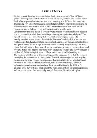 Fiction Themes
Fiction is more than just one genre, it is a family that consists of four different
genres: contemporary realistic fiction, historical fiction, fantasy, and science fiction.
Each of these genres have themes that you can categorize different literature into.
Themes are very important because each student will have specific interests and be
reluctant to try a new type of book at first. Another reason is that it can make
planning a unit or linking events and books together much easier.
Contemporary realistic fiction is typically very popular with most children because
it is very relatable to their lives and things that they have prior knowledge of. This
type of fiction is also something that could potentially happen in real life or is
loosely based on actual events. Some of the themes of realistic fiction include peer
relationships, family relationships, stories about animals, adventures, schools stores,
and sports. These are all things that children can not only relate to easily, but also
things that will Interest them as well. As they get older, romance, coming of age, and
mystery stories will become more and more interesting to them and they will begin to
explore all their reading interests. ... Show more content on Helpwriting.net ...
The stories are told in a way that would appeal the age/grade level that the writer is
conveying the information to. This type of fiction is also categorized into popular
themes, and for good reason. Some popular themes include stories about different
cultures in the twelfth sixteenth centuries, early American history (sixteenth
eighteenth centuries), and stories about the west and Indians in the 1800 s. As
children grow they will also learn about the wars, immigration, the great depression,
and important events that have really shaped American, like the civil rights
 