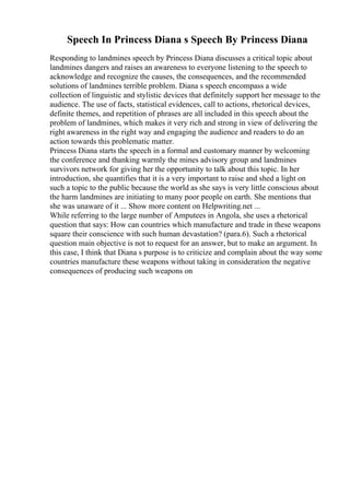 Speech In Princess Diana s Speech By Princess Diana
Responding to landmines speech by Princess Diana discusses a critical topic about
landmines dangers and raises an awareness to everyone listening to the speech to
acknowledge and recognize the causes, the consequences, and the recommended
solutions of landmines terrible problem. Diana s speech encompass a wide
collection of linguistic and stylistic devices that definitely support her message to the
audience. The use of facts, statistical evidences, call to actions, rhetorical devices,
definite themes, and repetition of phrases are all included in this speech about the
problem of landmines, which makes it very rich and strong in view of delivering the
right awareness in the right way and engaging the audience and readers to do an
action towards this problematic matter.
Princess Diana starts the speech in a formal and customary manner by welcoming
the conference and thanking warmly the mines advisory group and landmines
survivors network for giving her the opportunity to talk about this topic. In her
introduction, she quantifies that it is a very important to raise and shed a light on
such a topic to the public because the world as she says is very little conscious about
the harm landmines are initiating to many poor people on earth. She mentions that
she was unaware of it ... Show more content on Helpwriting.net ...
While referring to the large number of Amputees in Angola, she uses a rhetorical
question that says: How can countries which manufacture and trade in these weapons
square their conscience with such human devastation? (para.6). Such a rhetorical
question main objective is not to request for an answer, but to make an argument. In
this case, I think that Diana s purpose is to criticize and complain about the way some
countries manufacture these weapons without taking in consideration the negative
consequences of producing such weapons on
 