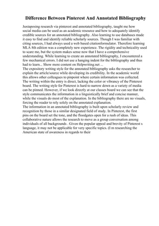 Difference Between Pinterest And Annotated Bibliography
Juxtaposing research via pinterest and annotated bibliography, taught me how
social media can be used as an academic resource and how to adequately identify
credible sources for an annotated bibliography. Also learning to use databases made
it easy to find and identify reliable scholarly sources. Though I was familiar with
citing sources, I had always used a web based citationformulator. Therefore learning
MLA 8th edition was a completely new experience. The rigidity and technicality used
to scare me, but the system makes sense now that I have a comprehensive
understanding. While learning to create an annotated bibliography, I encountered a
few mechanical errors. I did not use a hanging indent for the bibliography and thus
had to learn... Show more content on Helpwriting.net ...
The expository writing style for the annotated bibliography asks the researcher to
explain the article/source while developing its credibility. In the academic world
this allows other colleagues to pinpoint where certain information was collected.
The writing within the entry is direct, lacking the color or vibrancy of the Pinterest
board. The writing style for Pinterest is hard to narrow down as a variety of media
can be pinned. However, if we look directly at our classes board we can see that the
style communicates the information in a linguistically brief and concise manner,
while the visuals do most of the explanation. In the bibliography there are no visuals,
forcing the reader to rely solely on the annotated explanation.
The information in an annotated bibliography is built upon scholarly review and
recognition by those in a similar designated field of study. In Pinterest, the first
pins on the board set the tone, and the floodgates open for a rush of ideas. This
collaborative nature allows the research to move as a group conversation among
individuals of all backgrounds . Given the popular appeal and brevity of Pinterest s
language, it may not be applicable for very specific topics. (I m researching the
American state of awareness in regards to their
 