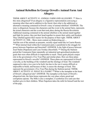 Animal Rebellion In George Orwell s Animal Farm And
Allegory
THINK ABOUT ACTIVITY #1: ANIMAL FARM AND ALLEGORY. ** How is
this story allegorical? If an allegory is a figurative representation conveying a
meaning other than and in addition to the literal, then what is the additional or
alternative meaning contained in Orwell s story of animal rebellion? ANSWER: The
story is allegorical, because the characters and the event in the animal farm, represents
the actual characters and the event that took place during the Russia Revolution.
Additional meaning contained in the animal rebellion is the animal stand together
and fight for justice, they put their head together to ensure their safety and freedom.
They rebelled against their master for the purpose of their right. THINK ABOUT
ACTIVITY #2: THE... Show more content on Helpwriting.net ...
And the rest of the animals as peasants, socially equal stand like in Czarist Russia.
** What internal feud within the Communist party is paralleled in the struggle for
power between Napoleon and Snowball? ANSWER: Is the fight of power between
Josef Stalin (Napoleon) and Leon Trotsky (Snowball). ** During the Stalinist
period the Communist State repeatedly set industrial and agricultural production
goals that were often difficult or impossible to reach. These goals played a major
role in the government s Five Year Plan and similar plans. How are these plans
represented in Orwell s novella? ANSWER: These plans are represented in Orwell
s novella, as the building of the windmill and the shortage of food. The windmill
supposed to take a two year to be built, but due to the war it seems difficult or
impossible to build, and because of that, it causes the shortage of food. This
represent the government s Five Year Plan during the Stalinist period. THINK
ABOUT ACTIVITY #3: WHAT IS A NAME? **What is the metaphor at the heart
of Orwell s allegorical tale? ANSWER: The metaphor at the heart of Orwell s
allegorical tale, the farm house represents the very place where greed and
corruptions operate. The Milk is also a metaphor, it symbolize love and care that
mothers give to their children. When Napoleon takes the milk for himself and the rest
of the pigs,
 