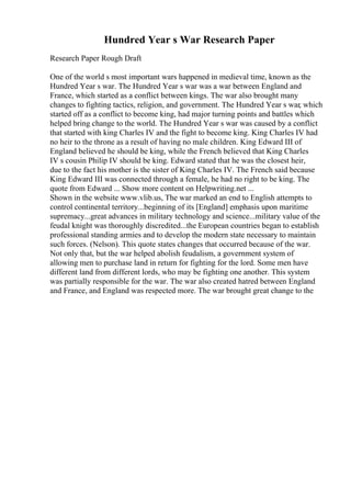 Hundred Year s War Research Paper
Research Paper Rough Draft
One of the world s most important wars happened in medieval time, known as the
Hundred Year s war. The Hundred Year s war was a war between England and
France, which started as a conflict between kings. The war also brought many
changes to fighting tactics, religion, and government. The Hundred Year s war, which
started off as a conflict to become king, had major turning points and battles which
helped bring change to the world. The Hundred Year s war was caused by a conflict
that started with king Charles IV and the fight to become king. King Charles IV had
no heir to the throne as a result of having no male children. King Edward III of
England believed he should be king, while the French believed that King Charles
IV s cousin Philip IV should be king. Edward stated that he was the closest heir,
due to the fact his mother is the sister of King Charles IV. The French said because
King Edward III was connected through a female, he had no right to be king. The
quote from Edward ... Show more content on Helpwriting.net ...
Shown in the website www.vlib.us, The war marked an end to English attempts to
control continental territory...beginning of its [England] emphasis upon maritime
supremacy...great advances in military technology and science...military value of the
feudal knight was thoroughly discredited...the European countries began to establish
professional standing armies and to develop the modern state necessary to maintain
such forces. (Nelson). This quote states changes that occurred because of the war.
Not only that, but the war helped abolish feudalism, a government system of
allowing men to purchase land in return for fighting for the lord. Some men have
different land from different lords, who may be fighting one another. This system
was partially responsible for the war. The war also created hatred between England
and France, and England was respected more. The war brought great change to the
 