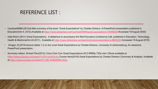 REFERENCE LIST :
• Carolina00MM.(2012)A little summery of the book "Great Expectations" by Charles Dickens .A PowerPoint presentation published in
Education(Oct 4, 2012).Available at https://www.slideshare.net/Carolina00MM/great-expectations-14595636 (Accessed 19 August 2020)
• Kate Ahern.(2011) Great Expectations . A slideshow to accompany the Rett Educators Conference Call, published in Education, Technology,
Health & Medicine(Oct 24,2011). Available at https://www.slideshare.net/teechkidz/great-expectations-9865229 (Accessed 19 August 2019)
• Grogan, B.(2019) lecture slides 1,2 on the novel Great Expectations by Charles Dickens, University of Johannesburg. An awesome
PowerPoint presentation.
• Summary videos: Ahmed Pain(2012), Cima Club Com Great Expectations 2012 BRRip 720p mkv1.Movie available at
https://www.youtube.com/watch?v=EH-nXAFdLAc.Course Hero(2016) Great Expectations by Charles Dickens | Summary & Analysis. Available
at https://www.youtube.com/watch?v=5Ei-Dd8klZ0&t=323s
 