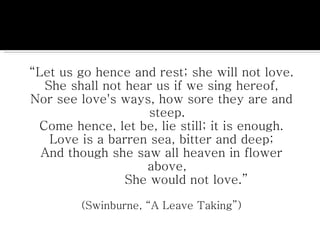 “ Let us go hence and rest; she will not love. She shall not hear us if we sing hereof, Nor see love's ways, how sore they are and steep. Come hence, let be, lie still; it is enough. Love is a barren sea, bitter and deep; And though she saw all heaven in flower above,          She would not love.” (Swinburne, “A Leave Taking”) 