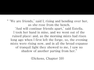 “ ‘ We are friends,’ said I, rising and bending over her, as she rose from the bench. ‘And will continue friends apart,’ said Estella. I took her hand in mine, and we went out of the ruined place; and, as the morning mists had risen long ago when I first left the forge, so, the evening mists were rising now, and in all the broad expanse of tranquil light they showed to me, I saw no shadow of another parting from her.” (Dickens, Chapter 59) 