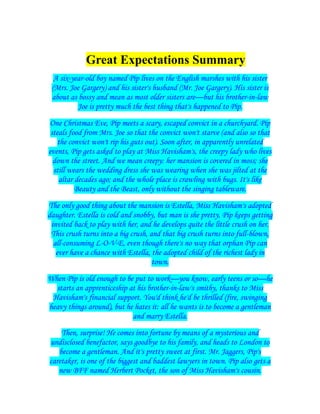Great Expectations Summary
A six-year-old boy named Pip lives on the English marshes with his sister
(Mrs. Joe Gargery) and his sister's husband (Mr. Joe Gargery). His sister is
about as bossy and mean as most older sisters are—but his brother-in-law
Joe is pretty much the best thing that's happened to Pip.
One Christmas Eve, Pip meets a scary, escaped convict in a churchyard. Pip
steals food from Mrs. Joe so that the convict won't starve (and also so that
the convict won't rip his guts out). Soon after, in apparently unrelated
events, Pip gets asked to play at Miss Havisham's, the creepy lady who lives
down the street. And we mean creepy: her mansion is covered in moss; she
still wears the wedding dress she was wearing when she was jilted at the
altar decades ago; and the whole place is crawling with bugs. It's like
Beauty and the Beast, only without the singing tableware.
The only good thing about the mansion is Estella, Miss Havisham's adopted
daughter. Estella is cold and snobby, but man is she pretty. Pip keeps getting
invited back to play with her, and he develops quite the little crush on her.
This crush turns into a big crush, and that big crush turns into full-blown,
all-consuming L-O-V-E, even though there's no way that orphan Pip can
ever have a chance with Estella, the adopted child of the richest lady in
town.
When Pip is old enough to be put to work—you know, early teens or so—he
starts an apprenticeship at his brother-in-law's smithy, thanks to Miss
Havisham's financial support. You'd think he'd be thrilled (fire, swinging
heavy things around), but he hates it: all he wants is to become a gentleman
and marry Estella.
Then, surprise! He comes into fortune by means of a mysterious and
undisclosed benefactor, says goodbye to his family, and heads to London to
become a gentleman. And it's pretty sweet at first. Mr. Jaggers, Pip's
caretaker, is one of the biggest and baddest lawyers in town. Pip also gets a
new BFF named Herbert Pocket, the son of Miss Havisham's cousin.

 